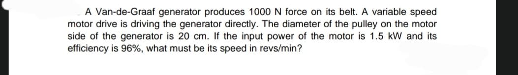 A Van-de-Graaf generator produces 1000 N force on its belt. A variable speed
motor drive is driving the generator directly. The diameter of the pulley on the motor
side of the generator is 20 cm. If the input power of the motor is 1.5 kW and its
efficiency is 96%, what must be its speed in revs/min?