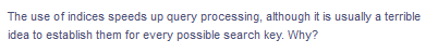 The use of indices speeds up query processing, although it is usually a terrible
idea to establish them for every possible search key. Why?
