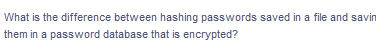 What is the difference between hashing passwords saved in a file and savin
them in a password database that is encrypted?
