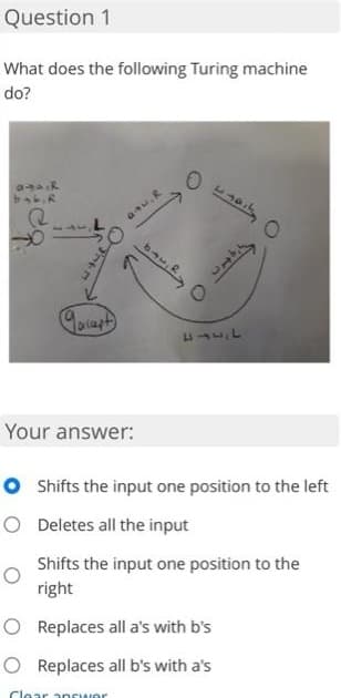 Question 1
What does the following Turing machine
do?
11441
Your answer:
O Shifts the input one position to the left
O Deletes all the input
Shifts the input one position to the
right
O Replaces all a's with b's
O Replaces all b's with a's
Clear ancwer
