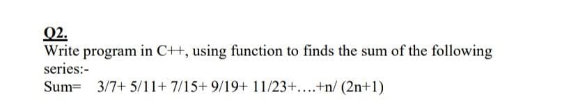 Q2.
Write program in C++, using function to finds the sum of the following
series:-
Sum=
3/7+ 5/11+7/15+ 9/19+ 11/23+....+n/ (2n+1)
