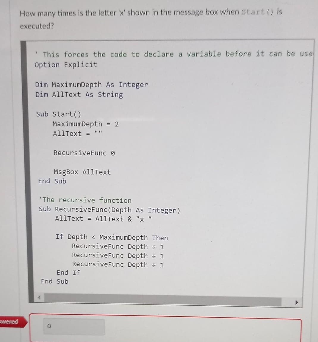 How many times is the letter 'x' shown in the message box when Start () is
executed?
' This forces the code to declare a variable before it can be usel
Option Explicit
Dim MaximumDepth As Integer
Dim AllText As String
Sub Start()
MaximumDepth
AllText =
= 2
RecursiveFunc 0
MsgBox AllText
End Sub
'The recursive function
Sub RecursiveFunc (Depth As Integer)
AllText = AllText & "x "
If Depth < MaximumDepth Then
RecursiveFunc Depth + 1
RecursiveFunc Depth + 1
RecursiveFunc Depth + 1
End If
End Sub
wered
