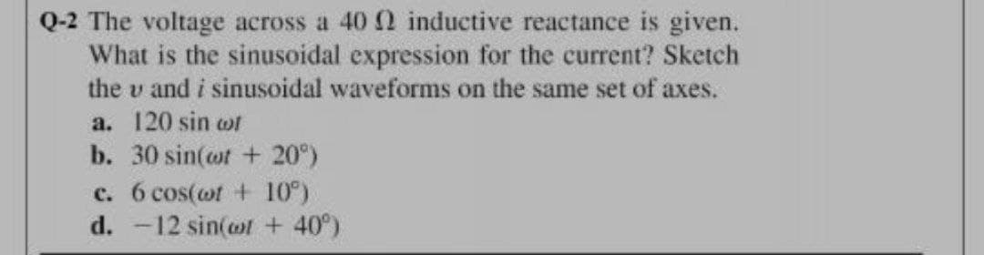 Q-2 The voltage across a 40 2 inductive reactance is given.
What is the sinusoidal expression for the current? Sketch
the v and i sinusoidal waveforms on the same set of axes.
a. 120 sin ot
b. 30 sin(ot + 20°)
c. 6 cos(ot + 10°)
d. -12 sin(ol + 40°)
