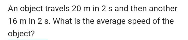 An object travels 20 m in 2 s and then another
16 m in 2 s. What is the average speed of the
object?
