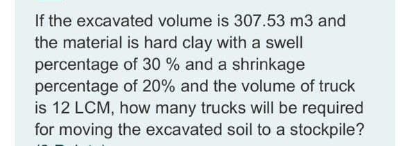 If the excavated volume is 307.53 m3 and
the material is hard clay with a swell
percentage of 30 % and a shrinkage
percentage of 20% and the volume of truck
is 12 LCM, how many trucks will be required
for moving the excavated soil to a stockpile?
