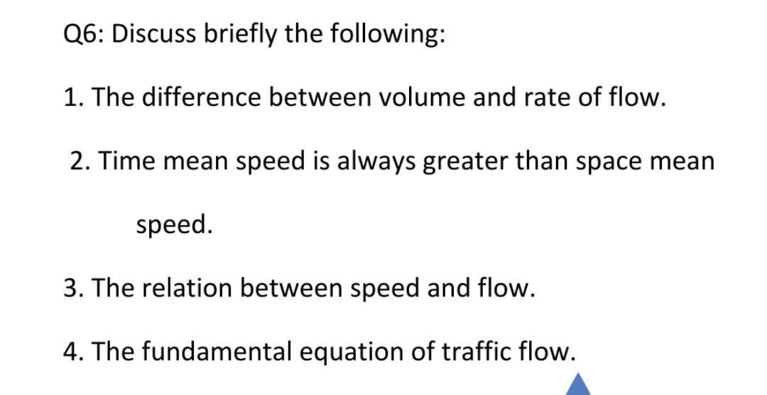 Q6: Discuss briefly the following:
1. The difference between volume and rate of flow.
2. Time mean speed is always greater than space mean
speed.
3. The relation between speed and flow.
4. The fundamental equation of traffic flow.
