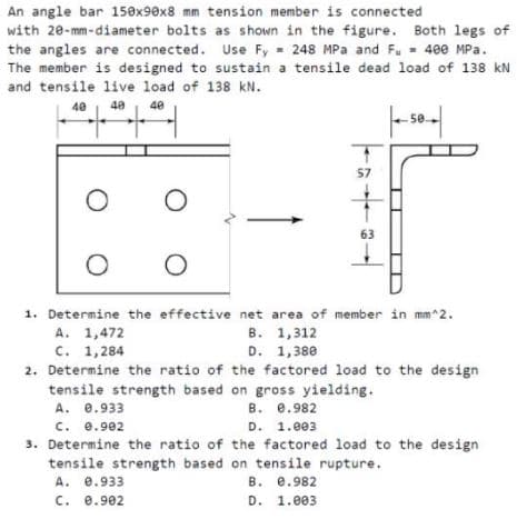 An angle bar 150x90x8 mm tension member is connected
with 20-mm-diameter bolts as shown in the figure. Both legs of
the angles are connected. Use Fy 248 MPa and Fu - 400 MPa.
The member is designed to sustain a tensile dead load of 138 kN
and tensile live load of 138 kN.
40
40
40
50
57
63
1. Determine the effective net area of member in mm^2.
A. 1,472
с. 1,284
2. Determine the ratio of the factored load to the design
tensile strength based on gross yielding.
A. e.933
c. e.902
3. Determine the ratio of the factored load to the design
tensile strength based on tensile rupture.
A. e.933
c. 0.902
в. 1,312
D. 1,380
в. е.982
D. 1.e03
В. е.982
D. 1.eе3
