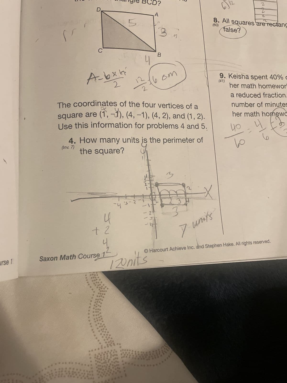 urse 1
per to
"'
D
Abxh
2
JNJ^
+ 2
A
5 F
Saxon Math Course 1
-4
4
12/24
The coordinates of the four vertices of a
square are (1,-1), (4, -1), (4, 2), and (1, 2).
Use this information for problems 4 and 5.
4. How many units is the perimeter of
(Inv. 7)
the square?
3-2
ISL
3
B
12units
6 cm
om
2
M
3
A
3
3
7 units
6)
Z
2
C
(60)
8. All squares are rectang
false?
9. Keisha spent 40% c
(41)
her math homewor
a reduced fraction.
number of minutes
her math homewc
410
вс
4
6
O Harcourt Achieve Inc. and Stephen Hake. All rights reserved.
11