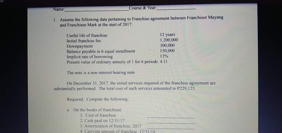 Name:
Course & Year:
1. Assume the following data pertaining to Franchise agreement between Franchisor Mayang
and Franchisee Mark at the start of 2017:
12 years
1,200,000
300,000
150,000
Useful life of franchise
Initial franchise fee
Downpayment
Balance payable in 6 equal installment
Implicit rate of borrowing
Present value of ordinary annuity of 1 for 6 periods 4.11
12%
The note is a non-interest bearing note
On December 31, 2017, the initial services required of the franchise agreement are
substantially performed. The total cost of such services amounted to P229,125.
Required; Compute the following,
a. On the books of franchisee:
1. Cost of franchise
2. Cash paid on 12/31/17
3. Amortization of franchise, 2017
4. Carrying amount of franchise. 12/31/18
