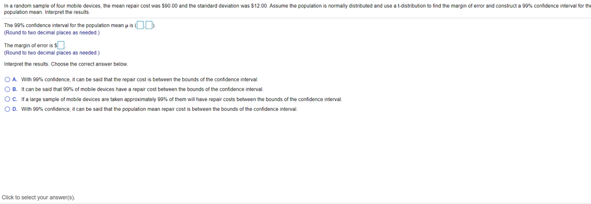 In a random sample of four mobile devices, the mean repair cost was $90.00 and the standard deviation was $12.00. Assume the population is normally distributed and use a t-distribution to find the margin of error and construct a 99% confidence interval for the
population mean. Interpret the results.
The 99% confidence interval for the population mean u is (
(Round to two decimal places as needed.)
The margin of error is $
(Round to two decimal places as needed.)
Interpret the results. Choose the correct answer below.
O A. With 99% confidence, it can be said that the repair cost is between the bounds of the confidence interval.
O B. It can be said that 99% of mobile devices have a repair cost between the bounds of the confidence interval.
O C. If a large sample of mobile devices are taken approximately 99% of them will have repair costs between the bounds of the confidence interval.
O D. With 99% confidence, it can be said that the population mean repair cost is between the bounds of the confidence interval.
Click to select your answer(s).
