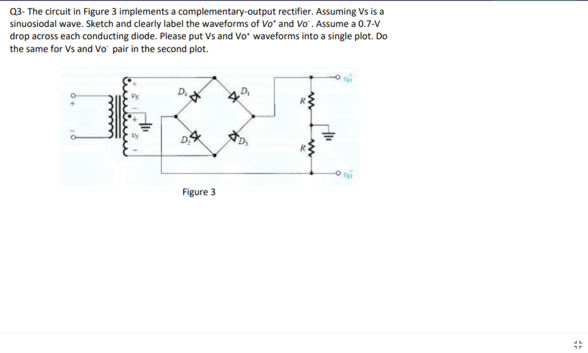 Q3- The circuit in Figure 3 implements a complementary-output rectifier. Assuming Vs is a
sinuosiodal wave. Sketch and clearly label the waveforms of Vo* and Vo . Assume a 0.7-V
drop across each conducting diode. Please put Vs and Vo* waveforms into a single plot. Do
the same for Vs and Vo¯ pair in the second plot.
D.
D
Figure 3
