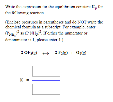 Write the expression for the equilibrium constant K, for
the following reaction.
(Enclose pressures in parentheses and do NOT write the
chemical formula as a subscript. For example, enter
(PNH, as (P NH3). If either the numerator or
denominator is 1, please enter 1.)
2 OF2(g)
+ 2 F2(g) + 02(g)
+
K =
