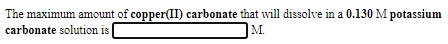 The maximum amount of copper(II) carbonate that will dissolve in a 0.130 M potassium
M.
carbonate solution is
