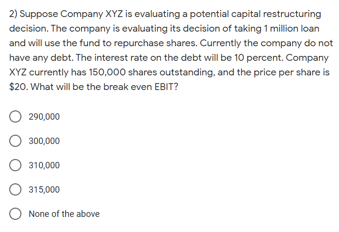 2) Suppose Company XYZ is evaluating a potential capital restructuring
decision. The company is evaluating its decision of taking 1 million loan
and will use the fund to repurchase shares. Currently the company do not
have any debt. The interest rate on the debt will be 10 percent. Company
XYZ currently has 150,000 shares outstanding, and the price per share is
$20. What will be the break even EBIT?
290,000
300,000
310,000
315,000
None of the above
