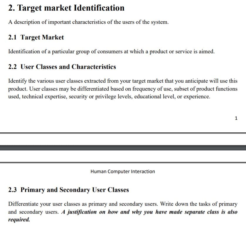 2. Target market Identification
A description of important characteristics of the users of the system.
2.1 Target Market
Identification of a particular group of consumers at which a product or service is aimed.
2.2 User Classes and Characteristics
Identify the various user classes extracted from your target market that you anticipate will use this
product. User classes may be differentiated based on frequency of use, subset of product functions
used, technical expertise, security or privilege levels, educational level, or experience.
1
Human Computer Interaction
2.3 Primary and Secondary User Classes
Differentiate your user classes as primary and secondary users. Write down the tasks of primary
and secondary users. A justification on how and why you have made separate class is also
required.
