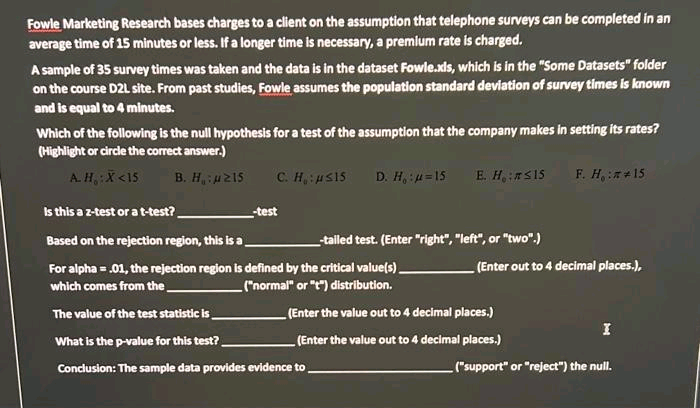 Fowle Marketing Research bases charges to a client on the assumption that telephone surveys can be completed in an
average time of 15 minutes or less. If a longer time is necessary, a premium rate is charged.
A sample of 35 survey times was taken and the data is in the dataset Fowle.xls, which is in the "Some Datasets" folder
on the course D2L site. From past studies, Fowle assumes the population standard deviation of survey times is known
and is equal to 4 minutes.
Which of the following is the null hypothesis for a test of the assumption that the company makes in setting its rates?
(Highlight or circle the correct answer.)
A. H.: X <15 B. H: 215
C. H₂:μs15
D. H, :u=15 E. H:SI5
Is this a z-test or a t-test?
Based on the rejection region, this is a
For alpha = .01, the rejection region is defined by the critical value(s)
which comes from the
("normal" or "t") distribution.
The value of the test statistic is
What is the p-value for this test?
Conclusion: The sample data provides evidence to
-test
-tailed test. (Enter "right", "left", or "two".)
F. H.:** 15
(Enter out to 4 decimal places.),
(Enter the value out to 4 decimal places.)
(Enter the value out to 4 decimal places.)
I
("support" or "reject") the null.