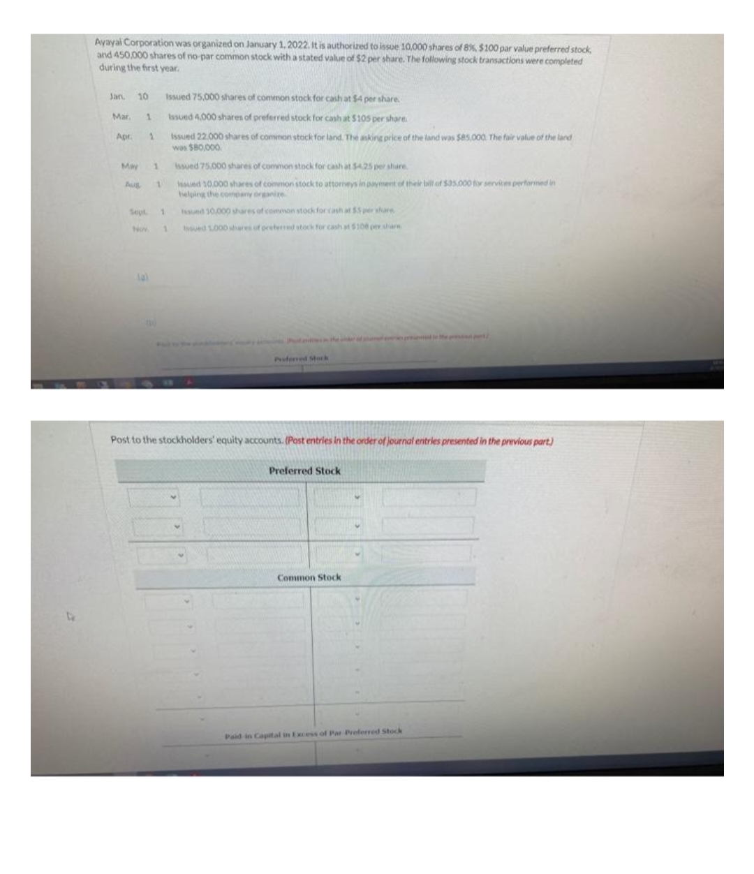 Ayayai Corporation was organized on January 1, 2022. It is authorized to issue 10,000 shares of 8%, $100 par value preferred stock,
and 450,000 shares of no-par common stock with a stated value of $2 per share. The following stock transactions were completed
during the first year.
Jan. 10
Mar,
Apr.
1
1
May 1
Aug 1
Issued 75,000 shares of common stock for cash at $4 per share.
Issued 4,000 shares of preferred stock for cash at $105 per share.
Issued 22,000 shares of common stock for land. The asking price of the land was $85,000 The fair value of the land
was $80,000
Sept. 1
NOW. 1
issued 75.000 shares of common stock for cash at $4,25 per share
Issued 10,000 shares of common stock to attorneys in payment of their bill of $35,000 for services performed in
helping the company organize
Issued 10.000 shares of common stock for cash at $5 per share
Issued 1.000 shares of preferred stock for cash at $100 per share
Proferred Stock
Post to the stockholders' equity accounts. (Post entries in the order of journal entries presented in the previous part)
Preferred Stock
Common Stock
Paid in Capital in Excess of Par Preferred Stock