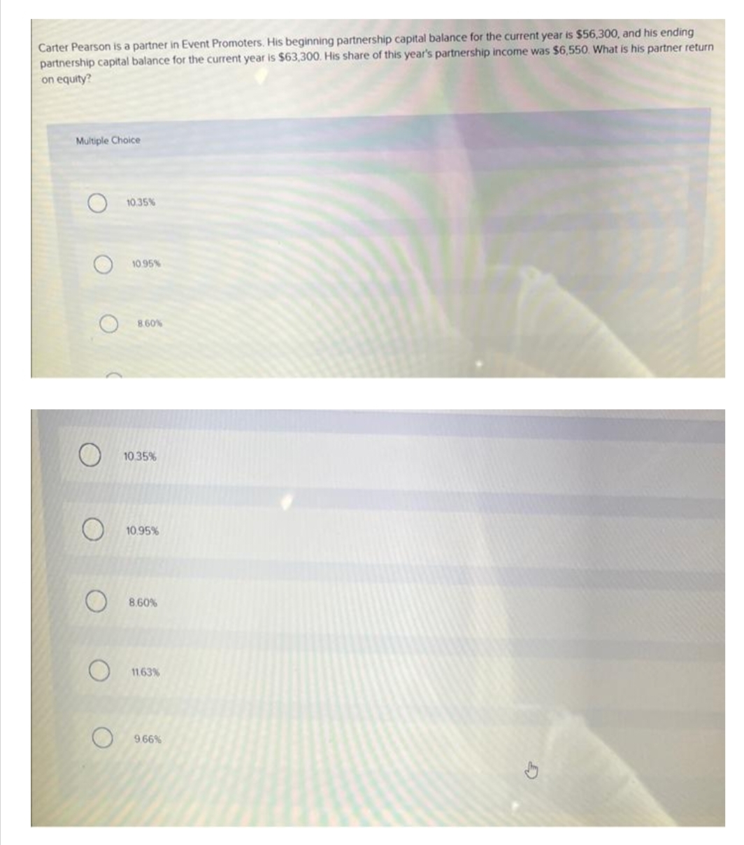 Carter Pearson is a partner in Event Promoters. His beginning partnership capital balance for the current year is $56,300, and his ending
partnership capital balance for the current year is $63,300. His share of this year's partnership income was $6,550. What is his partner return
on equity?
Multiple Choice
O
O
10.35%
10.95%
8.60%
10.35%
10.95%
8.60%
11.63%
9.66%