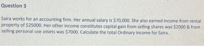 Question 3
Saira works for an accounting firm. Her annual salary is $70,000. She also earned income from rental
property of $25000. Her other income constitutes capital gain from selling shares was $2000 & from
selling personal use assets was $7000. Calculate the total Ordinary income for Saira.