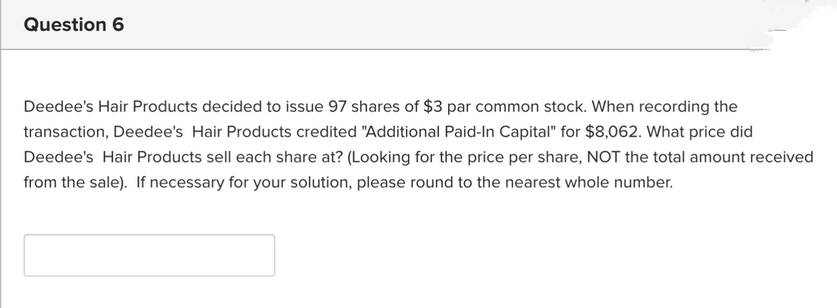 Question 6
Deedee's Hair Products decided to issue 97 shares of $3 par common stock. When recording the
transaction, Deedee's Hair Products credited "Additional Paid-In Capital" for $8,062. What price did
Deedee's Hair Products sell each share at? (Looking for the price per share, NOT the total amount received
from the sale). If necessary for your solution, please round to the nearest whole number.