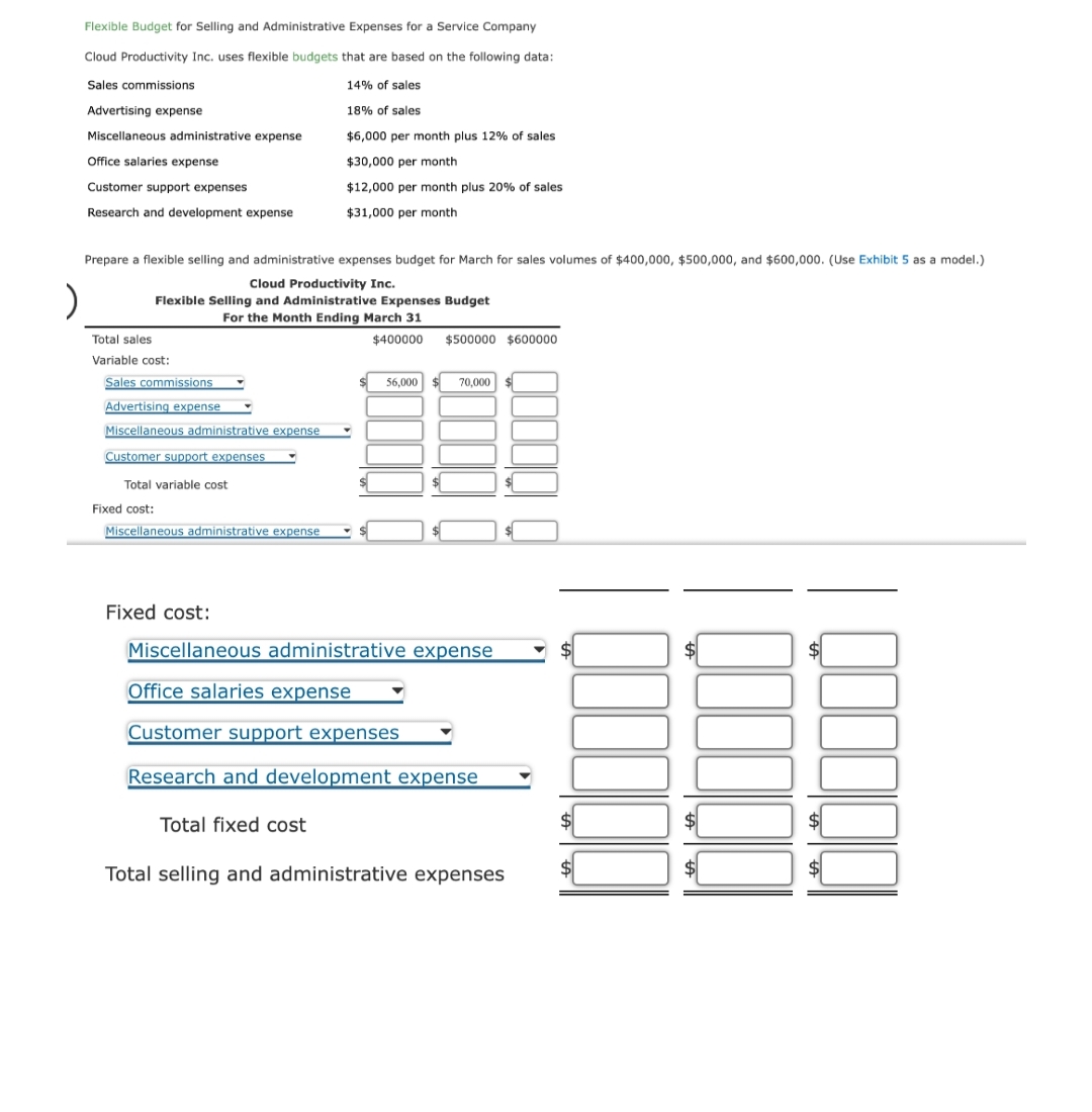 )
Flexible Budget for Selling and Administrative Expenses for a Service Company
Cloud Productivity Inc. uses flexible budgets that are based on the following data:
Sales commissions
14% of sales
18% of sales
$6,000 per month plus 12% of sales
$30,000 per month
$12,000 per month plus 20% of sales
$31,000 per month
Advertising expense
Miscellaneous administrative expense
Office salaries expense
Customer support expenses
Research and development expense
Prepare a flexible selling and administrative expenses budget for March for sales volumes of $400,000, $500,000, and $600,000. (Use Exhibit 5 as a model.)
Cloud Productivity Inc.
Flexible Selling and Administrative Expenses Budget
For the Month Ending March 31
$400000
Total sales
Variable cost:
Sales commissions
Advertising expense
Miscellaneous administrative expense
Customer support expenses
Total variable cost
Fixed cost:
Miscellaneous administrative expense
56,000
Total fixed cost
$500000 $600000
70,000 $
Fixed cost:
Miscellaneous administrative expense
Office salaries expense
Customer support expenses
Research and development expense
Total selling and administrative expenses