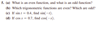 5. (a) What is an even function, and what is an odd function?
(b) Which trigonometric functions are even? Which are odd?
(c) If sin t = 0.4, find sin(-1).
(d) If cos s = 0.7, find cos(-s).
