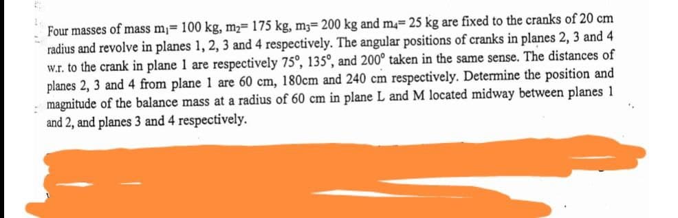 Four masses of mass m= 100 kg, m2= 175 kg, m3= 200 kg and m= 25 kg are fixed to the cranks of 20 cm
radius and revolve in planes 1, 2, 3 and 4 respectively. The angular positions of cranks in planes 2, 3 and 4
w.r. to the crank in plane 1 are respectively 75°, 135°, and 200° taken in the same sense. The distances of
planes 2, 3 and 4 from plane 1 are 60 cm, 180cm and 240 cm respectively. Determine the position and
: magnitude of the balance mass at a radius of 60 cm in plane L and M located midway between planes 1
and 2, and planes 3 and 4 respectively.
