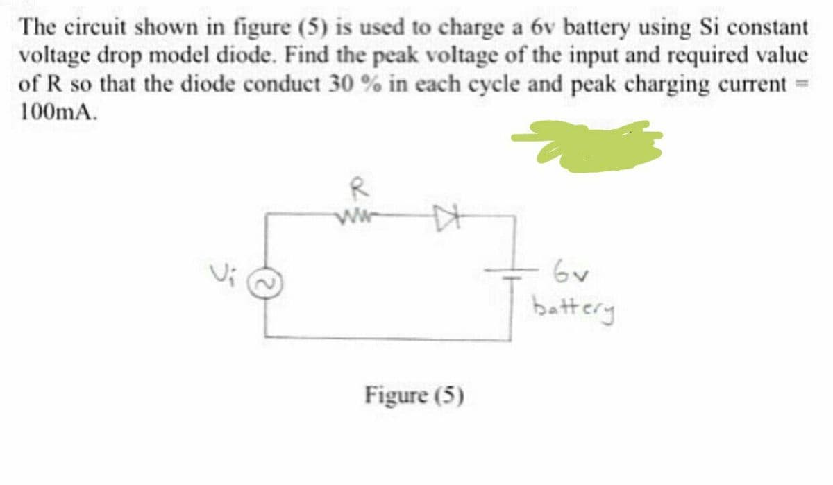 The circuit shown in figure (5) is used to charge a 6v battery using Si constant
voltage drop model diode. Find the peak voltage of the input and required value
of R so that the diode conduct 30 % in each cycle and peak charging current =
100mA.
R
6v
battery
Figure (5)
