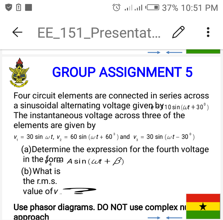 37% 10:51 PM
E EE_151_Presentat.. O
GROUP ASSIGNMENT 5
Four circuit elements are connected in series across
a sinusoidal alternating voltage given by10 sin (ut +30°)
The instantaneous voltage across three of the
elements are given by
v, = 30 sin wt, v, = 60 sin (wt + 60') and v, = 30 sin (wt – 30°)
(a)Determine the expression for the fourth voltage
in the form A sin(Wt + B)
(b)What is
the r.m.s.
value of v
Use phasor diagrams. DO NOT use complex ni
approach
•..
