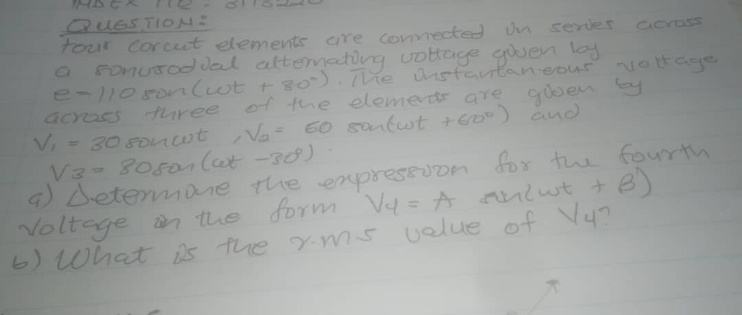 QUESTION:
tour Corcut elements are covmected Un serler
Fonusod dal attemating Uottage guen loy
e-105onlwt t80). he nstantaneout
across
Corass
vottage
turee of the elements are
giben by
30 5onwt Va= 60 sanlwt +Eo-) and
V3- 80501 Cet -30)
4) Detemane the enpressuon foy the fourt
Voltage an the form V=A nwt +B)
%3D
6) What is the yms velue of Vy?
