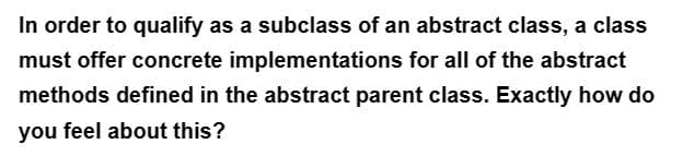 In order to qualify as a subclass of an abstract class, a class
must offer concrete implementations for all of the abstract
methods defined in the abstract parent class. Exactly how do
you feel about this?