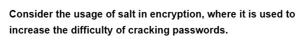 Consider the usage of salt in encryption, where it is used to
increase the difficulty of cracking passwords.