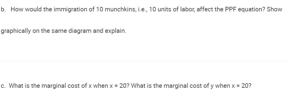 b. How would the immigration of 10 munchkins, i.e., 10 units of labor, affect the PPF equation? Show
graphically on the same diagram and explain.
c. What is the marginal cost of x when x = 20? What is the marginal cost of y when x = 20?