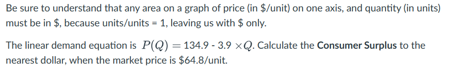 Be sure to understand that any area on a graph of price (in $/unit) on one axis, and quantity (in units)
must be in $, because units/units = 1, leaving us with $ only.
The linear demand equation is P(Q) = 134.9 -3.9 ×Q. Calculate the Consumer Surplus to the
nearest dollar, when the market price is $64.8/unit.