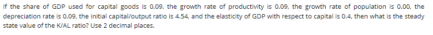 If the share of GDP used for capital goods is 0.09, the growth rate of productivity is 0.09, the growth rate of population is 0.00, the
depreciation rate is 0.09, the initial capital/output ratio is 4.54, and the elasticity of GDP with respect to capital is 0.4, then what is the steady
state value of the K/AL ratio? Use 2 decimal places.