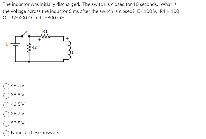 The inductor was initially discharged. The switch is closed for 10 seconds. What is
the voltage across the inductor 5 ms after the switch is closed? E= 100 V, R1 = 100
2, R2=400 and L=800 mH
E
www
R2
R1
www
+
49.0 V
36.8 V
43.5 V
28.7 V
53.5 V
None of these answers.