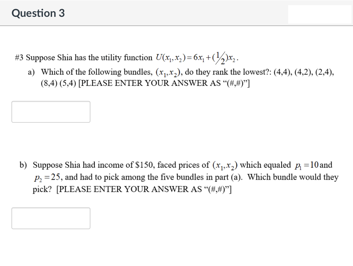 Question 3
#3 Suppose Shia has the utility function U(x₁, x₂) = 6x₁₂ + (1/₂)x₂.
a) Which of the following bundles, (x₁,x₂), do they rank the lowest?: (4,4), (4,2), (2,4),
(8,4) (5,4) [PLEASE ENTER YOUR ANSWER AS “(#,#)"]
b) Suppose Shia had income of $150, faced prices of (x₁,x₂) which equaled_p₁ =10and
P₂ =25, and had to pick among the five bundles in part (a). Which bundle would they
pick? [PLEASE ENTER YOUR ANSWER AS “(#,#)”]