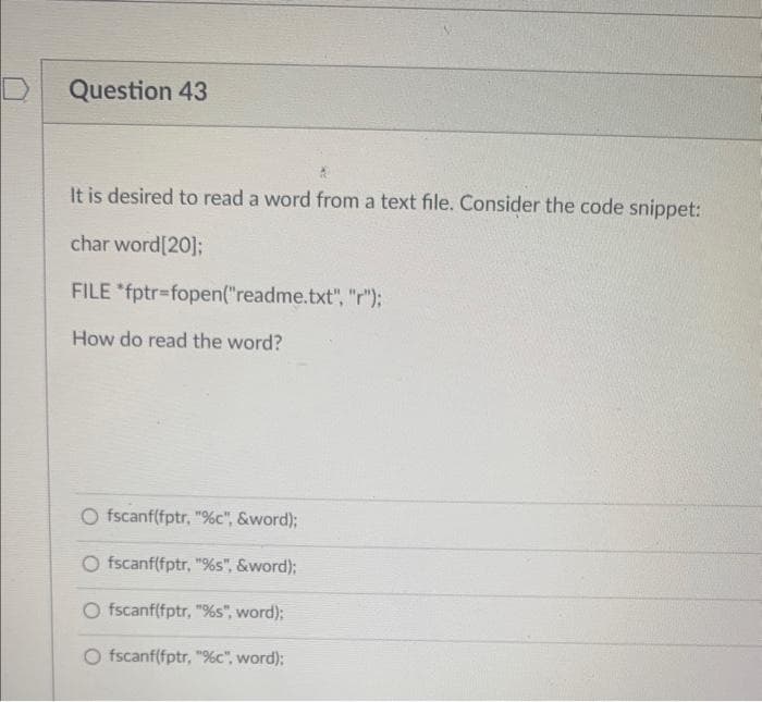 Question 43
It is desired to read a word from a text file. Consider the code snippet:
char word[20];
FILE *fptr=fopen("readme.txt", "r");
How do read the word?
O fscanf(fptr, "%c", &word);
O fscanf(fptr, "%s", &word);
O fscanf(fptr, "%s", word);
O fscanf(fptr, "%c", word);