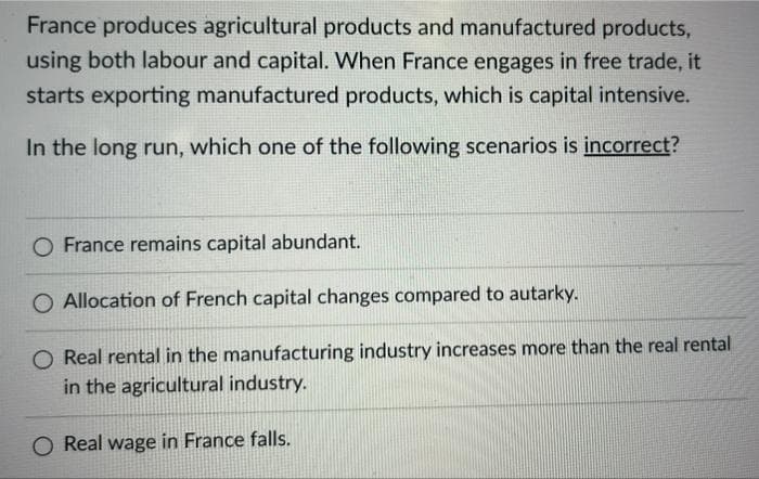 France produces agricultural products and manufactured products,
using both labour and capital. When France engages in free trade, it
starts exporting manufactured products, which is capital intensive.
In the long run, which one of the following scenarios is incorrect?
O France remains capital abundant.
O Allocation of French capital changes compared to autarky.
O Real rental in the manufacturing industry increases more than the real rental
in the agricultural industry.
O Real wage in France falls.