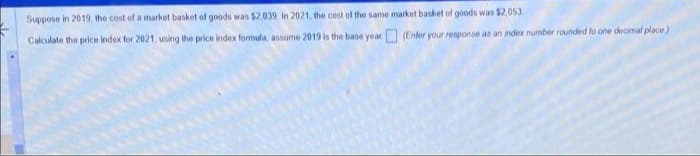 Suppose in 2019, the cost of a market basket of goods was $2,039. In 2021, the cost of the same market basket of goods was $2,053
(Enter your response as an index number rounded to one decimal place)
Calculate the price index for 2021, using the price index formula, assume 2019 is the base year