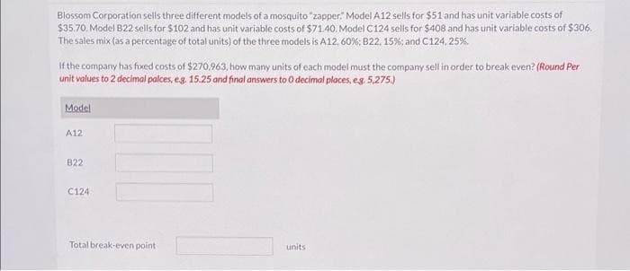 Blossom Corporation sells three different models of a mosquito "zapper." Model A12 sells for $51 and has unit variable costs of
$35.70. Model B22 sells for $102 and has unit variable costs of $71.40. Model C124 sells for $408 and has unit variable costs of $306.
The sales mix (as a percentage of total units) of the three models is A12, 60%; B22, 15%; and C124, 25%.
If the company has fixed costs of $270,963, how many units of each model must the company sell in order to break even? (Round Per
unit values to 2 decimal palces, e.g. 15.25 and final answers to O decimal places, e.g. 5,275.)
Model
A12
822
C124
Total break-even point
units.