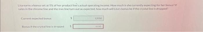 Lisa earns a bonus set at 5% of her product line's actual operating income. How much is she currently expecting for her bonus? If
sales in the chrome line and the iron line turn out as expected, how much will Lisa's bonus be if the crystal line is dropped?
Current expected bonus
16
Bonus if the crystal line is dropped $
12050
6150