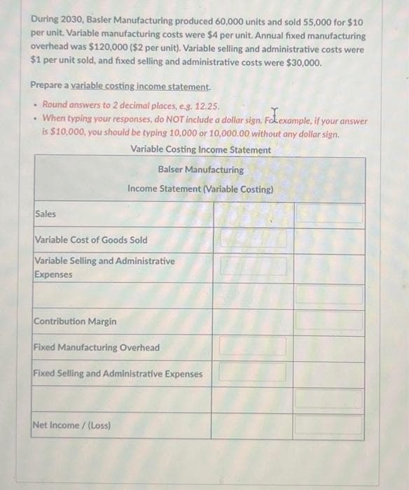 During 2030, Basler Manufacturing produced 60,000 units and sold 55,000 for $10
per unit. Variable manufacturing costs were $4 per unit. Annual fixed manufacturing
overhead was $120,000 ($2 per unit). Variable selling and administrative costs were
$1 per unit sold, and fixed selling and administrative costs were $30,000.
Prepare a variable costing income statement.
Round answers to 2 decimal places, e.g. 12.25.
When typing your responses, do NOT include a dollar sign. Foexample, if your answer
is $10,000, you should be typing 10,000 or 10,000.00 without any dollar sign.
Variable Costing Income Statement
Balser Manufacturing
Income Statement (Variable Costing)
.
Sales
Variable Cost of Goods Sold
Variable Selling and Administrative
Expenses
Contribution Margin
Fixed Manufacturing Overhead
Fixed Selling and Administrative Expenses
Net Income /(Loss)