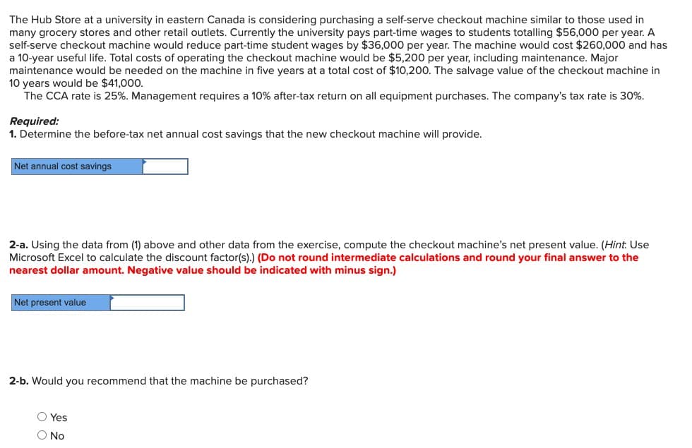 The Hub Store at a university in eastern Canada is considering purchasing a self-serve checkout machine similar to those used in
many grocery stores and other retail outlets. Currently the university pays part-time wages to students totalling $56,000 per year. A
self-serve checkout machine would reduce part-time student wages by $36,000 per year. The machine would cost $260,000 and has
a 10-year useful life. Total costs of operating the checkout machine would be $5,200 per year, including maintenance. Major
maintenance would be needed on the machine in five years at a total cost of $10,200. The salvage value of the checkout machine in
10 years would be $41,000.
The CCA rate is 25%. Management requires a 10% after-tax return on all equipment purchases. The company's tax rate is 30%.
Required:
1. Determine the before-tax net annual cost savings that the new checkout machine will provide.
Net annual cost savings
2-a. Using the data from (1) above and other data from the exercise, compute the checkout machine's net present value. (Hint: Use
Microsoft Excel to calculate the discount factor(s).) (Do not round intermediate calculations and round your final answer to the
nearest dollar amount. Negative value should be indicated with minus sign.)
Net present value
2-b. Would you recommend that the machine be purchased?
O Yes
O No