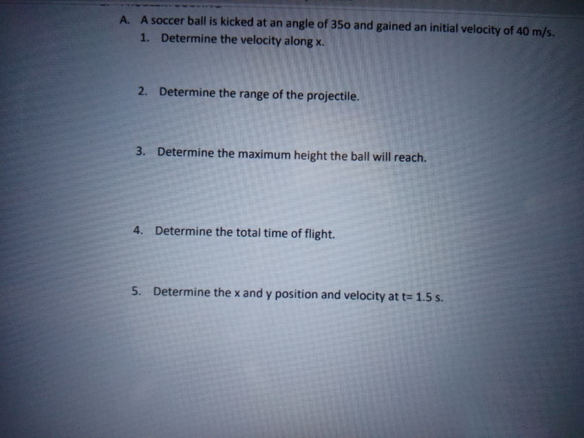 A. A soccer ball is kicked at an angle of 35o and gained an initial velocity of 40 m/s.
1. Determine the velocity along x.
2. Determine the range of the projectile.
3. Determine the maximum height the ball will reach.
4. Determine the total time of flight.
5. Determine the x and y position and velocity at t= 1.5 s.
