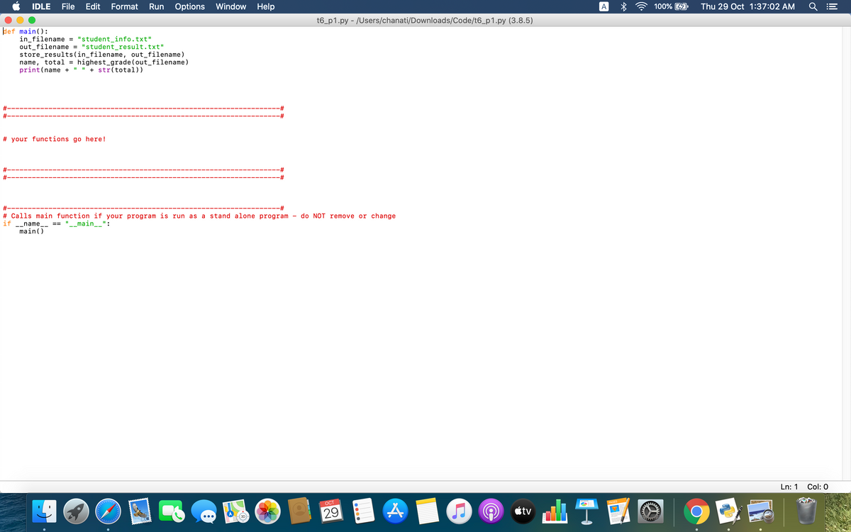 IDLE
File
Edit
Format
Run Options
Window
Help
A
100% 4A
Thu 29 Oct 1:37:02 AM
t6_p1.py - /Users/chanati/Downloads/Code/t6_p1.py (3.8.5)
def main():
in_filename = "student_info.txt"
out_filename = "student_result.txt"
store_results(in_filename, out_filename)
name, total = highest_grade (out_filename)
print(name +
I" " + str(total))
#-
23:
#:
23:
# your functions go here!
#-
23:
#:
23:
#-
23:
# Calls main function if your program is run as a stand alone program
do NOT remove or change
if
-_name__
"__main__":
==
main()
Ln: 1
Col: 0
山T
OCT
PAGES
29
étv
