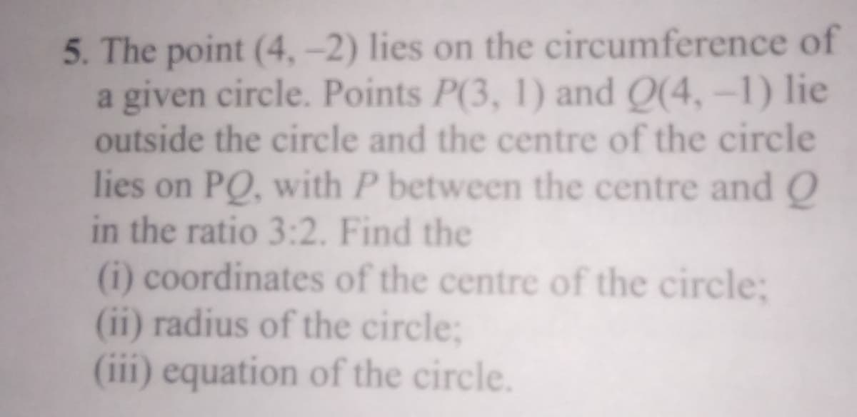 5. The point (4, -2) lies on the circumference of
a given circle. Points P(3, 1) and Q(4,-1) lie
outside the circle and the centre of the circle
lies on PO, with P between the centre and O
in the ratio 3:2. Find the
(i) coordinates of the centre of the circle;
(ii) radius of the circle;
(iii) equation of the circle.
