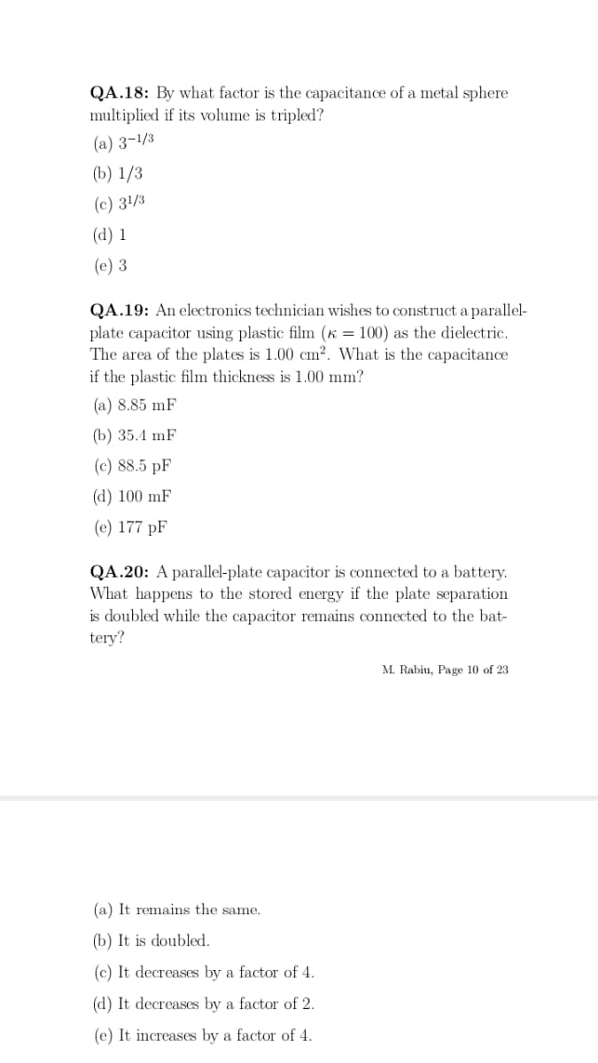 QA.18: By what factor is the capacitance of a metal sphere
multiplied if its volume is tripled?
(a) 3-1/3
(b) 1/3
(c) 31/3
(d) 1
(e) 3
QA.19: An electronics technician wishes to construct a parallel-
plate capacitor using plastic film (K = 100) as the dielectric.
The area of the plates is 1.00 cm². What is the capacitance
if the plastic film thickness is 1.00 mm?
(a) 8.85 mF
(b) 35.4 mF
(c) 88.5 pF
(d) 100 mF
(e) 177 pF
QA.20: A parallel-plate capacitor is connected to a battery.
What happens to the stored energy if the plate separation
is doubled while the capacitor remains connected to the bat-
tery?
(a) It remains the same.
(b) It is doubled.
(c) It decreases by a factor of 4.
(d) It decreases by a factor of 2.
(e) It increases by a factor of 4.
M. Rabiu, Page 10 of 23