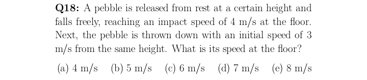 Q18: A pebble is released from rest at a certain height and
falls freely, reaching an impact speed of 4 m/s at the floor.
Next, the pebble is thrown down with an initial speed of 3
m/s from the same height. What is its speed at the floor?
(a) 4 m/s (b) 5 m/s (c) 6 m/s (d) 7 m/s (e) 8 m/s
