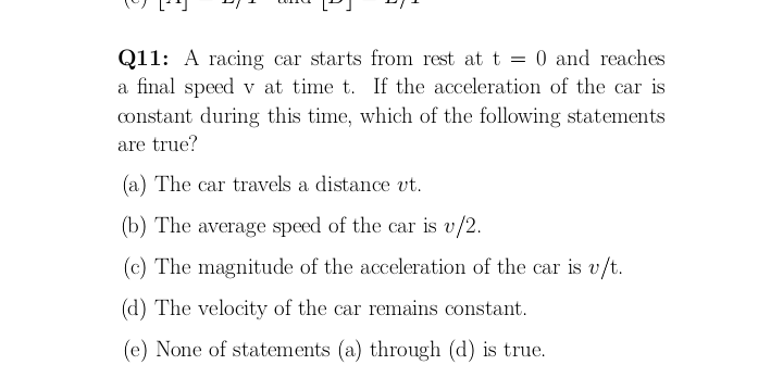 Q11: A racing car starts from rest at t = 0 and reaches
a final speed v at time t. If the acceleration of the car is
constant during this time, which of the following statements
are true?
(a) The car travels a distance vt.
(b) The average speed of the car is v/2.
(c) The magnitude of the acceleration of the car is v/t.
(d) The velocity of the car remains constant.
(e) None of statements (a) through (d) is true.
